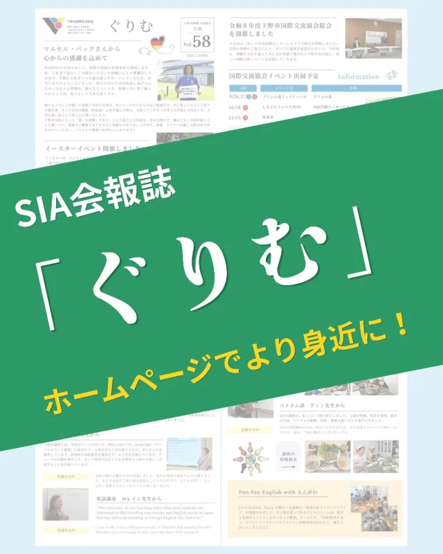 📢SIA会報誌の「ぐりむ 58号」を発行しました!

また、ホームページで会報のPDFが閲覧できるようなります！
SIAの活動や参加者の声、今後の予定なども掲載されています。
ぜひお気軽にご覧ください！

🏠SIAホームページ
https://shimotsuke-sia.jp/

📰会報　ぐりむ
https://shimotsuke-sia.jp/archive/news/260/

✳︎

【SIA会員様へ大切なお知らせ】

会報のホームページ掲載に伴い、今後のSIA会員様への郵送は年度当初の会報の1回のみとなります。
従来通り全ての会報の郵送をご希望される会員様は、以下のどちらかでのお手続きをお願いします。

①しもつけオンラインサービスでご登録

②下野市役所　市民協働推進課窓口でお申し込み

#栃木県下野市 #下野市国際交流協会 #異文化交流